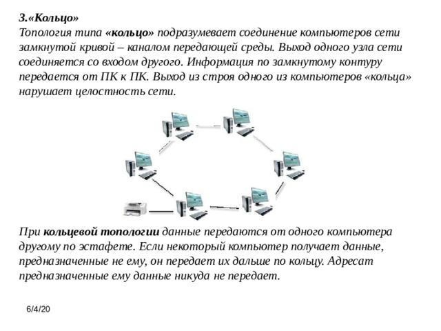 3.«Кольцо»  Топология типа  «кольцо»  подразумевает соединение компьютеров сети замкнутой кривой – каналом передающей среды. Выход одного узла сети соединяется со входом другого. Информация по замкнутому контуру передается от ПК к ПК. Выход из строя одного из компьютеров «кольца» нарушает целостность сети. При  кольцевой топологии  данные передаются от одного компьютера другому по эстафете. Если некоторый компьютер получает данные, предназначенные не ему, он передает их дальше по кольцу. Адресат предназначенные ему данные никуда не передает.   6/4/20 