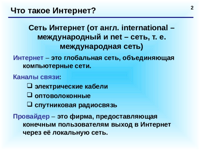 Что такое Интернет? Сеть Интернет (от англ. international – международный и net – сеть, т. е. международная сеть) Интернет – это глобальная сеть, объединяющая компьютерные сети. Каналы связи : электрические кабели оптоволоконные спутниковая радиосвязь электрические кабели оптоволоконные спутниковая радиосвязь Провайдер – это фирма, предоставляющая конечным пользователям выход в Интернет через её локальную сеть.  