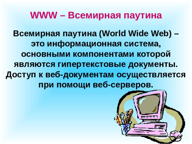 WWW – Всемирная паутина Всемирная паутина (World Wide Web) – это информационная система, основными компонентами которой являются гипертекстовые документы. Доступ к веб-документам осуществляется при помощи веб-серверов. 