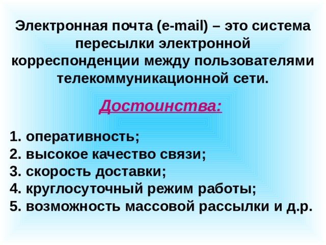 Электронная почта (e-mail) – это система пересылки электронной корреспонденции между пользователями телекоммуникационной сети. Достоинства:  оперативность;  высокое качество связи;  скорость доставки;  круглосуточный режим работы;  возможность массовой рассылки и д.р. 