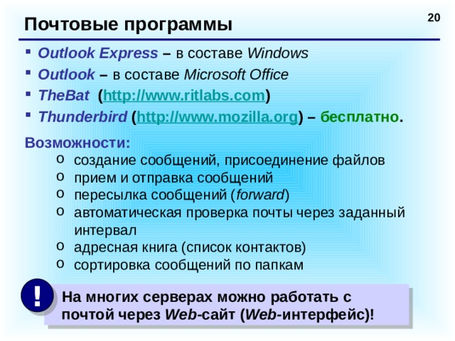 Почтовые программы Outlook Express – в составе Windows Outlook – в составе Microsoft Office TheBat ( http://www.ritlabs.com ) Thunderbird ( http://www.mozilla.org ) – бесплатно . Возможности: создание сообщений, присоединение файлов прием и отправка сообщений пересылка сообщений ( forward ) автоматическая проверка почты через заданный интервал адресная книга (список контактов) сортировка сообщений по папкам создание сообщений, присоединение файлов прием и отправка сообщений пересылка сообщений ( forward ) автоматическая проверка почты через заданный интервал адресная книга (список контактов) сортировка сообщений по папкам !  На многих серверах можно работать с  почтой через Web -сайт ( Web- интерфейс)!  