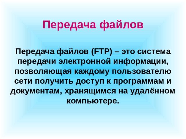 Передача файлов Передача файлов (FTP) – это система передачи электронной информации, позволяющая каждому пользователю сети получить доступ к программам и документам, хранящимся на удалённом компьютере. 