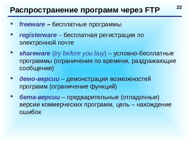 Распространение программ через FTP freeware – бесплатные программы registerware  – бесплатная регистрация по электронной почте shareware ( try before you buy )  – условно-бесплатные программы (ограничения по времени, раздражающие сообщения) демо-версии – демонстрация возможностей программ (ограничение функций) бета-версии – предварительные (отладочные) версии коммерческих программ, цель – нахождение ошибок  