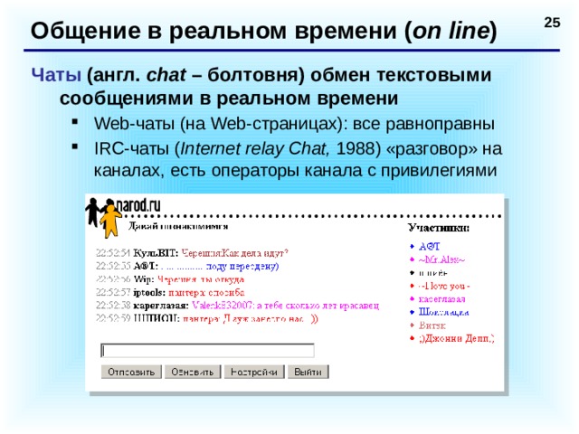 Общение в реальном времени ( on line ) Чаты (англ. chat – болтовня) обмен текстовыми сообщениями в реальном времени Web-чаты (на Web-страницах): все равноправны IRC-чаты ( Internet relay Chat, 1988) «разговор» на каналах, есть операторы канала с привилегиями Web-чаты (на Web-страницах): все равноправны IRC-чаты ( Internet relay Chat, 1988) «разговор» на каналах, есть операторы канала с привилегиями  