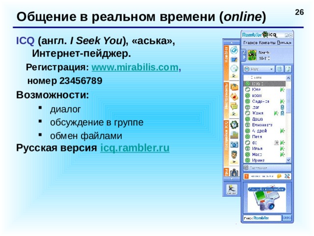 Общение в реальном времени ( online ) ICQ (англ. I Seek You ),  «аська», Интернет-пейджер.  Регистрация: www.mirabilis.com ,  номер 23456789 Возможности: диалог обсуждение в группе обмен файлами диалог обсуждение в группе обмен файлами Русская версия  icq.rambler.ru   
