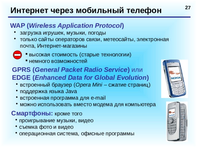 Интернет через мобильный телефон WAP ( Wireless Application Protocol ) загрузка игрушек, музыки, погоды только сайты операторов связи, метеосайты, электронная почта, Интернет-магазины загрузка игрушек, музыки, погоды только сайты операторов связи, метеосайты, электронная почта, Интернет-магазины высокая стоимость (старые технологии) немного возможностей GPRS ( General Packet Radio Service ) или  EDGE ( Enhanced Data for Global Evolution ) встроенный браузер ( Opera Mini – сжатие страниц) поддержка языка Java встроенная программа для e-mail можно использовать вместо модема для компьютера встроенный браузер ( Opera Mini – сжатие страниц) поддержка языка Java встроенная программа для e-mail можно использовать вместо модема для компьютера Смартфоны: кроме того проигрывание музыки, видео съемка фото и видео операционная система, офисные программы проигрывание музыки, видео съемка фото и видео операционная система, офисные программы  