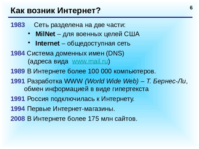 Как возник Интернет? 1983   Сеть разделена на две части: MilNet – для военных целей США Internet – общедоступная сеть MilNet – для военных целей США Internet – общедоступная сеть 1984 Система доменных имен (DNS)  (адреса вида www.mail.ru ) 1989  В Интернете более 100 000 компьютеров. 1991  Разработка WWW (World Wide Web) – Т. Бернес-Ли , обмен информацией в виде гипертекста 1991  Россия подключилась к Интернету. 1994  Первые Интернет-магазины. 2008  В Интернете более 175 млн сайтов.   