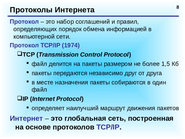 Протоколы Интернета Протокол – это набор соглашений и правил, определяющих порядок обмена информацией в компьютерной сети. Протокол TCP/IP (1974) TCP ( Transmission Control Protocol ) TCP ( Transmission Control Protocol ) файл делится на пакеты размером не более 1,5 Кб пакеты передаются независимо друг от друга в месте назначения пакеты собираются в один файл IP ( Internet Protocol ) определяет наилучший маршрут движения пакетов файл делится на пакеты размером не более 1,5 Кб пакеты передаются независимо друг от друга в месте назначения пакеты собираются в один файл файл делится на пакеты размером не более 1,5 Кб пакеты передаются независимо друг от друга в месте назначения пакеты собираются в один файл IP ( Internet Protocol ) определяет наилучший маршрут движения пакетов определяет наилучший маршрут движения пакетов Интернет – это глобальная сеть, построенная на основе протоколов TCP/IP .   