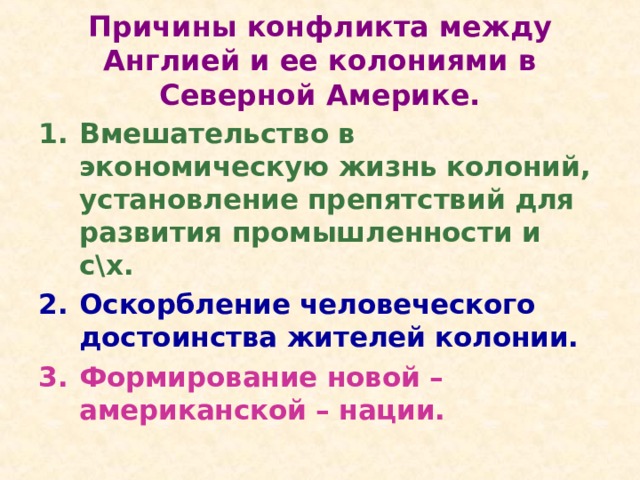 Причины конфликта между Англией и ее колониями в Северной Америке. Вмешательство в экономическую жизнь колоний, установление препятствий для развития промышленности и с\х. Оскорбление человеческого достоинства жителей колонии. Формирование новой – американской – нации.  