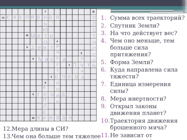   11                                                               7             12                                 6                                                                           8                                       4                                       13                                                                                                                 5       3   9         2               1                                                             10                                                                                                                           с к а л я р а я Н Сумма всех траекторий? Спутник Земли? На что действует вес? Чем оно меньше, тем больше сила притяжения? Форма Земли? Куда направлена сила тяжести? Единица измерения силы? Мера инертности? Открыл законы движения планет? Траектория движения брошенного мяча? Не зависит от направления? Ь Ю Т О  П Л О Т Н О С Т М е р р а с с т  я н и е Ц е н т М а с а л  н а  П у т ь о п о р К  П Л Е Р г е о д к и в а я 12.Мера длины в СИ? 13.Чем она больше тем тяжелее тело? 