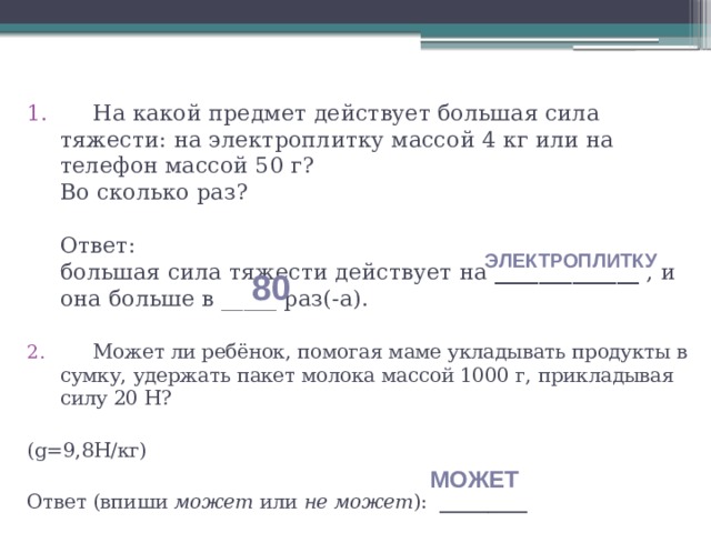  На какой предмет действует большая сила тяжести: на электроплитку массой 4 кг или на телефон массой 50 г?  Во сколько раз?     Ответ:  большая сила тяжести действует на _____________  , и она больше в _____ раз(-а).  Может ли ребёнок, помогая маме укладывать продукты в сумку, удержать пакет молока массой 1000 г, прикладывая силу 20 Н?   (g=9,8Н/кг)   Ответ (впиши  может  или  не может ): _________ электроплитку 80 может 