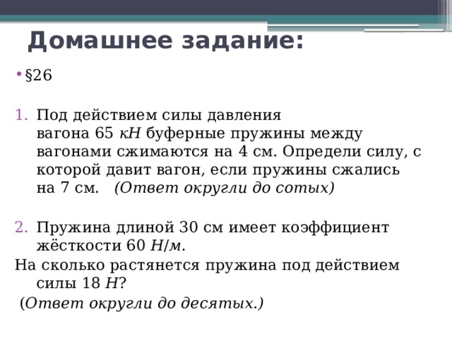 Домашнее задание: §26  Под действием силы давления вагона 65  кН  буферные пружины между вагонами сжимаются на 4 см. Определи силу, с которой давит вагон, если пружины сжались на 7 см.    (Ответ округли до сотых)  Пружина длиной 30 см имеет коэффициент жёсткости 60  Н / м . На сколько растянется пружина под действием силы 18  Н ?   ( Ответ округли до десятых.)      