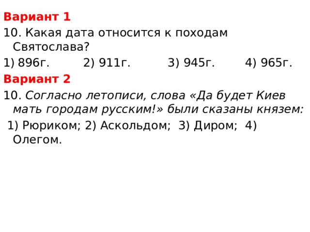 Вариант 1 10. Какая дата относится к походам Святослава? 896г. 2) 911г. 3) 945г. 4) 965г. Вариант 2 10. Согласно летописи, слова «Да будет Киев мать городам русским!» были сказаны князем:  1) Рюриком; 2) Аскольдом; 3) Диром; 4) Олегом. 