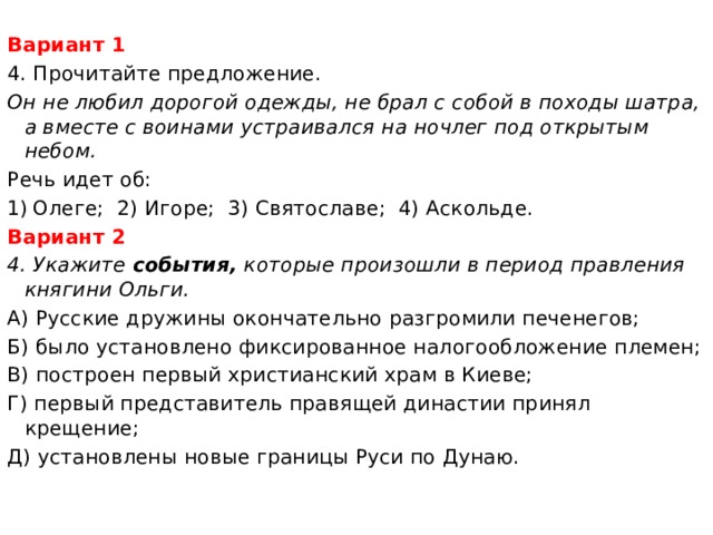 Вариант 1 4. Прочитайте предложение. Он не любил дорогой одежды, не брал с собой в походы шатра, а вместе с воинами устраивался на ночлег под открытым небом. Речь идет об: Олеге; 2) Игоре; 3) Святославе; 4) Аскольде. Вариант 2 4. Укажите события, которые произошли в период правления княгини Ольги. А) Русские дружины окончательно разгромили печенегов; Б) было установлено фиксированное налогообложение племен; В) построен первый христианский храм в Киеве; Г) первый представитель правящей династии принял крещение; Д) установлены новые границы Руси по Дунаю. 