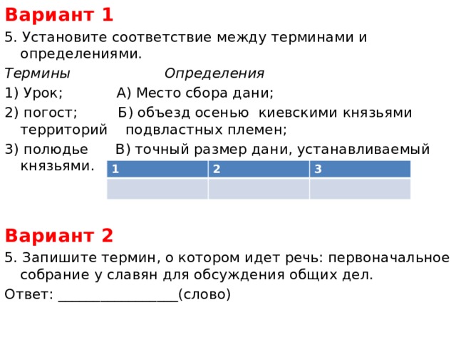 Вариант 1 5. Установите соответствие между терминами и определениями. Термины Определения 1) Урок; А) Место сбора дани; 2) погост; Б) объезд осенью киевскими князьями территорий   подвластных племен; 3) полюдье В) точный размер дани, устанавливаемый князьями.  Вариант 2 5. Запишите термин, о котором идет речь: первоначальное собрание у славян для обсуждения общих дел. Ответ: _________________(слово) 1 2 3 