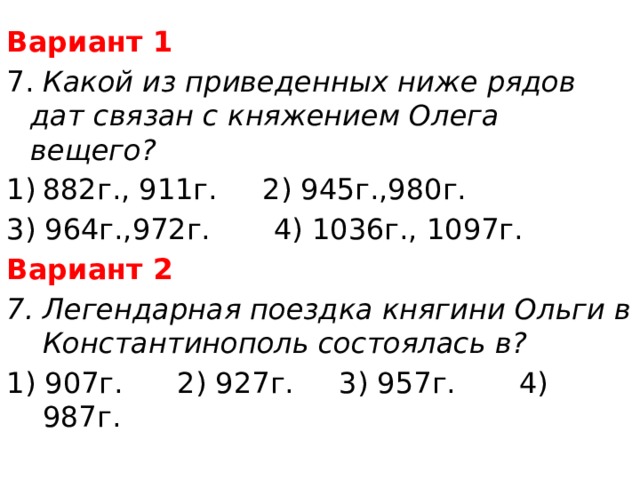 Вариант 1 7. Какой из приведенных ниже рядов дат связан с княжением Олега вещего? 882г., 911г. 2) 945г.,980г. 3) 964г.,972г. 4) 1036г., 1097г. Вариант 2 7. Легендарная поездка княгини Ольги в Константинополь состоялась в? 1) 907г. 2) 927г. 3) 957г. 4) 987г. 