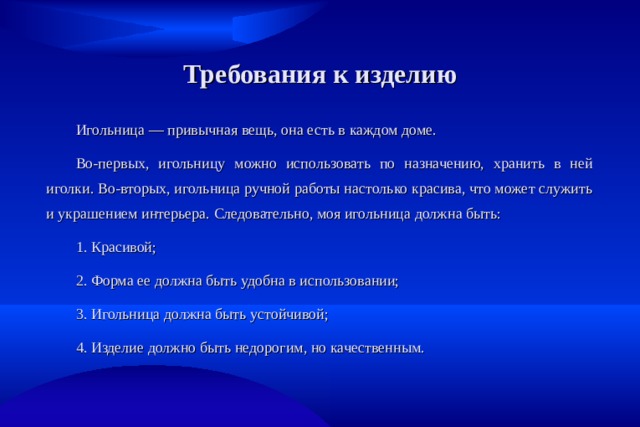 Требования к изделию Игольница  — привычная вещь, она есть в   каждом доме. Во-первых, игольницу можно использовать по назначению, хранить в ней иголки. Во-вторых, игольница ручной работы настолько красива, что может служить и украшением интерьера. Следовательно, моя игольница должна быть: 1. Красивой; 2. Форма ее должна быть удобна в использовании; 3. Игольница должна быть устойчивой; 4. Изделие должно быть недорогим, но качественным. 