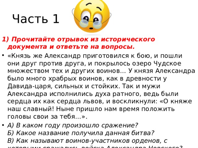 Часть 1 1) Прочитайте отрывок из исторического документа и ответьте на вопросы. «Князь же Александр приготовился к бою, и пошли они друг против друга, и покрылось озеро Чудское множе­ством тех и других воинов… У князя Александра было много храбрых воинов, как в древности у Давида-ца­ря, сильных и стойких. Так и мужи Александра испол­нились духа ратного, ведь были сердца их как сердца львов, и воскликнули: «О княже наш славный! Ныне пришло нам время положить головы свои за тебя…». А) В каком году произошло сражение?  Б) Какое название получила данная битва?  В) Как называют воинов-участников орденов, с которыми сражались войска Александра Невского? 