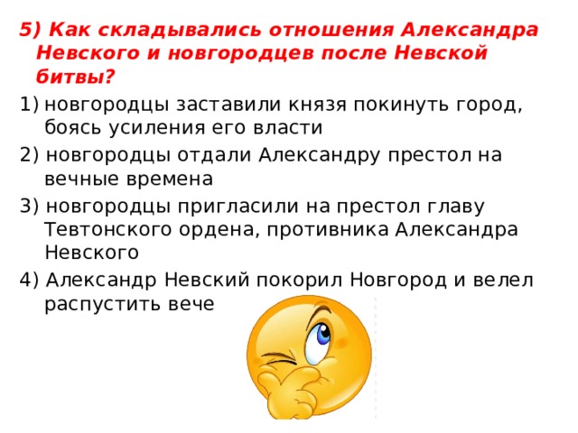 5) Как складывались отношения Александра Невского и новгородцев после Невской битвы? новгородцы заставили князя покинуть город, боясь усиления его власти 2) новгородцы отдали Александру престол на вечные вре­мена 3) новгородцы пригласили на престол главу Тевтонского ордена, противника Александра Невского 4) Александр Невский покорил Новгород и велел распустить вече 