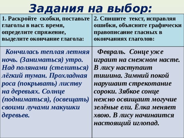 Задания на выбор: 1. Раскройте скобки, поставьте глаголы в наст. время, определите спряжение, выделите окончание глагола: 2. Спишите текст, исправляя ошибки, объясните графически правописание гласных в окончаниях глаголов:  Кончилась теплая летняя ночь. (Заниматься) утро. Над полянами (стелиться) лёгкий туман. Прохладная роса (покрывать) листву на деревьях. Солнце (подниматься), (освещать) своими лучами макушки деревьев.  Февраль. Сонце уже играит на снежном насте. В лису наступаит тишина. Зимний покой нарушаит стрекотание сороки. Зябкое сонце нежно освищаит могучие зелёные ели. Ёлка меняет хвою. В лису начинаится настоящий иглопад. 