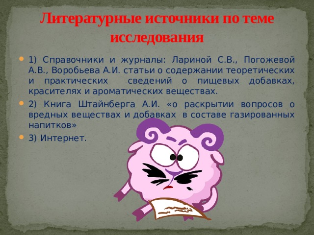 Литературные источники по теме исследования 1) Справочники и журналы: Лариной С.В., Погожевой А.В., Воробьева А.И. статьи о содержании теоретических и практических сведений о пищевых добавках, красителях и ароматических веществах. 2) Книга Штайнберга А.И. «о раскрытии вопросов о вредных веществах и добавках в составе газированных напитков» 3) Интернет. 