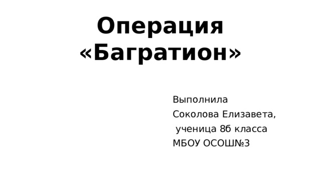 Операция «Багратион» Выполнила Соколова Елизавета,  ученица 8б класса МБОУ ОСОШ№3 