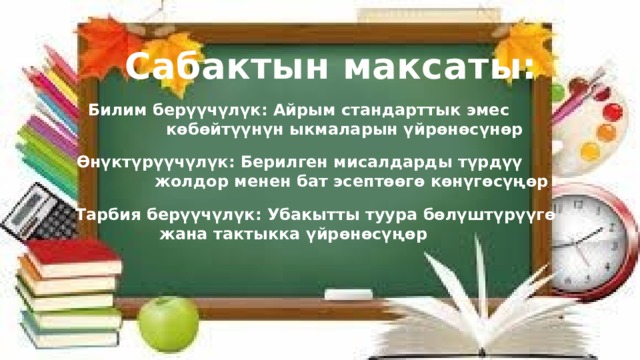 Сабактын максаты: Билим берүүчүлүк: Айрым стандарттык эмес  көбөйтүүнүн ыкмаларын үйрөнөсүнөр Өнүктүрүүчүлүк: Берилген мисалдарды түрдүү  жолдор менен бат эсептөөгө көнүгөсүңөр Тарбия берүүчүлүк: Убакытты туура бөлүштүрүүгө  жана тактыкка үйрөнөсүңөр 