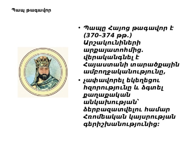 Պապ թագավոր       Պապը Հայոց թագավոր է (370–374 թթ.) Արշակունիների արքայատոհմից. վերականգնել է Հայաստանի տարածքային ամբողջականությունը,  չափավորել եկեղեցու հզորությունը և ձգտել քաղաքական անկախության՝ ձերբազատվելու համար Հռոմեական կայսրության գերիշխանությունից: 