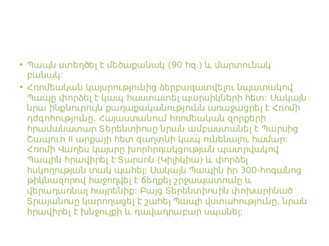 Պապն ստեղծել է մեծաքանակ (90 հզ.) և մարտունակ բանակ: Հռոմեական կայսրությունից ձերբազատվելու նպատակով Պապը փորձել է կապ հաստատել պարսիկների հետ: Սակայն նրա ինքնուրույն քաղաքականությունն առաջացրել է Հռոմի դժգոհությունը. Հայաստանում հռոմեական զորքերի հրամանատար Տերենտիոսը նրան ամբաստանել է Պարսից Շապուհ II արքայի հետ գաղտնի կապ ունենալու համար: Հռոմի Վաղես կայսրը խորհրդակցության պատրվակով Պապին հրավիրել է Տարսոն (Կիլիկիա) և փորձել հսկողության տակ պահել: Սակայն Պապին իր 300-հոգանոց թիկնազորով հաջողվել է ճեղքել շրջապատումը և վերադառնալ հայրենիք: Բայց Տերենտիոսին փոխարինած Տրայանոսը կարողացել է շահել Պապի վստահությունը, նրան հրավիրել է խնջույքի և դավադրաբար սպանել:  