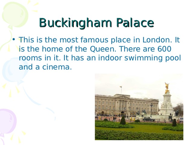 Buckingham Palace This is the most famous place in London. It is the home of the Queen. There are 600 rooms in it. It has an indoor swimming pool and a cinema. 