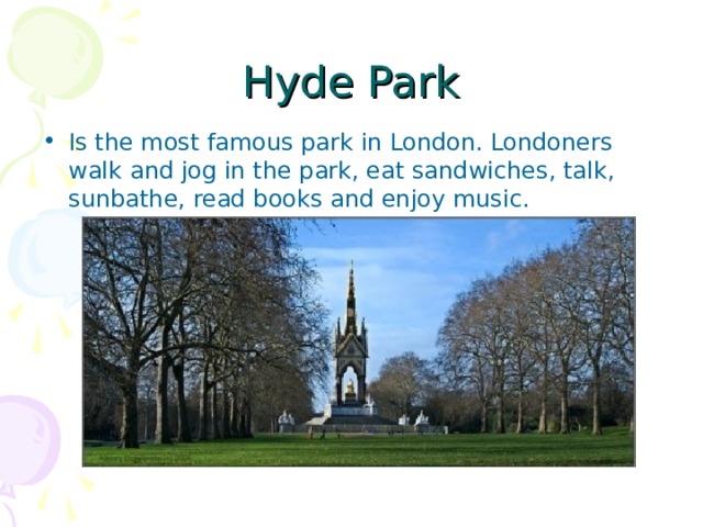 Hyde Park Is the most famous park in London. Londoners walk and jog in the park, eat sandwiches, talk, sunbathe, read books and enjoy music. 