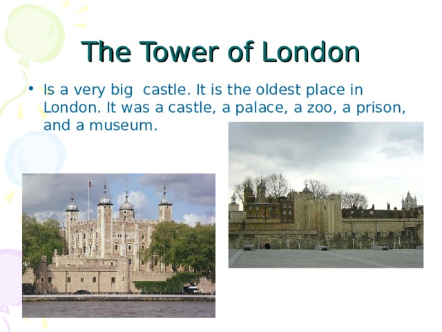 The Tower of London Is a very big castle. It is the oldest place in London. It was a castle, a palace, a zoo, a prison, and a museum. 