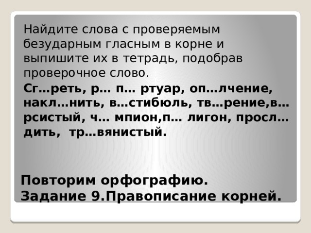 Найдите слова с проверяемым безударным гласным в корне и выпишите их в тетрадь, подобрав проверочное слово. Сг…реть, р… п… ртуар, оп…лчение, накл…нить, в…стибюль, тв…рение,в…рсистый, ч… мпион,п… лигон, просл…дить, тр…вянистый.  Повторим орфографию.  Задание 9.Правописание корней. 