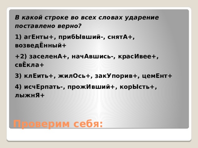 В какой строке во всех словах ударение поставлено верно? 1) агЕнты+, прибЫвший-, снятА+, возведЁнный+ +2) заселенА+, начАвшись-, красИвее+, свЁкла+ 3) клЕить+, жилОсь+, закУпорив+, цемЕнт+ 4) исчЕрпать-, прожИвший+, корЫсть+, лыжнЯ+ Проверим себя: 