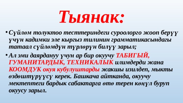 Тыянак: Сүйлөм толуктоо тесттериндеги суроолорго жооп берүү үчүн кадимки эле кыргыз тилинин грамматикасындагы татаал сүйлөмдүн түрлөрүн билүү зарыл; Ал эми даярдануу үчун ар бир окуучу ТАБИГЫЙ, ГУМАНИТАРДЫК, ТЕХНИКАЛЫК илимдерди жана КООМДУК окуя кубулуштарды жакшы изилдеп, мыкты өздөштүрүүсү керек. Башкача айтканда, окуучу мектептеги бардык сабактарга өтө терен көңүл буруп окуусу зарыл. 