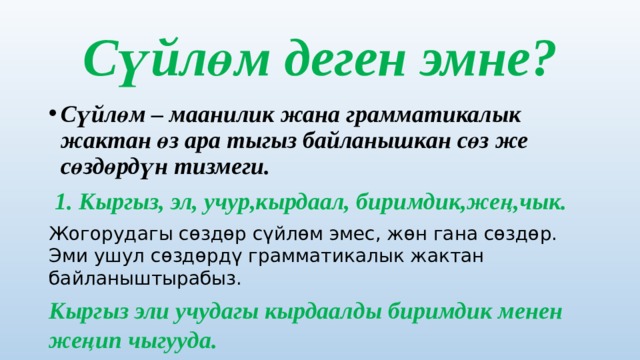 Сүйлөм деген эмне? Сүйлөм – маанилик жана грамматикалык жактан өз ара тыгыз байланышкан сөз же сөздөрдүн тизмеги.  1. Кыргыз, эл, учур,кырдаал, биримдик,жең,чык. Жогорудагы сөздөр сүйлөм эмес, жөн гана сөздөр. Эми ушул сөздөрдү грамматикалык жактан байланыштырабыз. Кыргыз эли учудагы кырдаалды биримдик менен жеңип чыгууда. 
