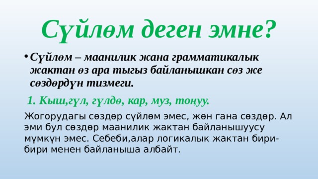 Сүйлөм деген эмне? Сүйлөм – маанилик жана грамматикалык жактан өз ара тыгыз байланышкан сөз же сөздөрдүн тизмеги.  1. Кыш,гүл, гүлдө, кар, муз, тоңуу. Жогорудагы сөздөр сүйлөм эмес, жөн гана сөздөр. Ал эми бул сөздөр маанилик жактан байланышуусу мүмкүн эмес. Себеби,алар логикалык жактан бири-бири менен байланыша албайт. 