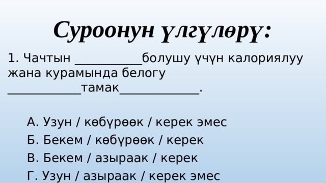 Суроонун үлгүлөрү: 1. Чачтын ___________болушу үчүн калориялуу жана курамында белогу ____________тамак_____________.  А. Узун / көбүрөөк / керек эмес  Б. Бекем / көбүрөөк / керек  В. Бекем / азыраак / керек  Г. Узун / азыраак / керек эмес  Туура жооп: Б варианты 
