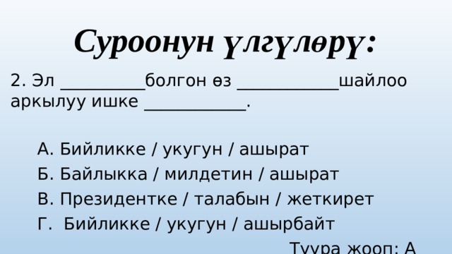 Суроонун үлгүлөрү: 2. Эл __________болгон өз ____________шайлоо аркылуу ишке ____________.  А. Бийликке / укугун / ашырат  Б. Байлыкка / милдетин / ашырат  В. Президентке / талабын / жеткирет  Г. Бийликке / укугун / ашырбайт  Туура жооп: А варианты 