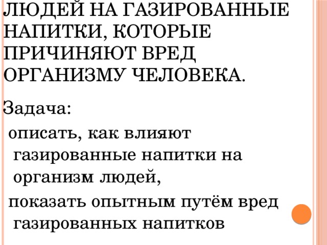 Цель: обратить внимание людей на газированные напитки, которые причиняют вред организму человека. Задача:  описать, как влияют газированные напитки на организм людей,  показать опытным путём вред газированных напитков 