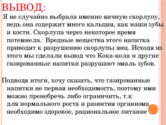 Вывод:   Я не случайно выбрала именно яичную скорлупу, ведь она содержит много кальция, как наши зубы и кости. Скорлупа через некоторое время потемнела. Вредные вещества этого напитка приводят к разрушению скорлупы яиц. Исходя из этого мы сделали вывод что Кока-кола и другие газированные напитки разрушают эмаль зубов.   Подводя итоги, хочу сказать, что газированные напитки не первая необходимость, поэтому ими можно пренебречь либо ограничить, т.к для нормального роста и развития организма необходимо здоровое, рациональное питание 