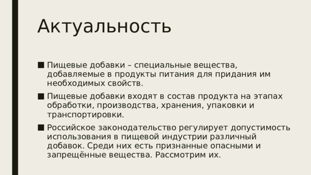 Актуальность Пищевые добавки – специальные вещества, добавляемые в продукты питания для придания им необходимых свойств. Пищевые добавки входят в состав продукта на этапах обработки, производства, хранения, упаковки и транспортировки. Российское законодательство регулирует допустимость использования в пищевой индустрии различный добавок. Среди них есть признанные опасными и запрещённые вещества. Рассмотрим их. 