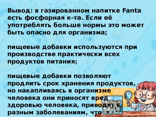 Вывод: в газированном напитке Fanta есть фосфорная к-та. Если её употреблять больше нормы это может быть опасно для организма;  пищевые добавки используются при производстве практически всех продуктов питания;  пищевые добавки позволяют продлить срок хранения продуктов, но накапливаясь в организме человека они приносят вред здоровью человека, приводят к разным заболеваниям, что доказывает мою гипотезу.  