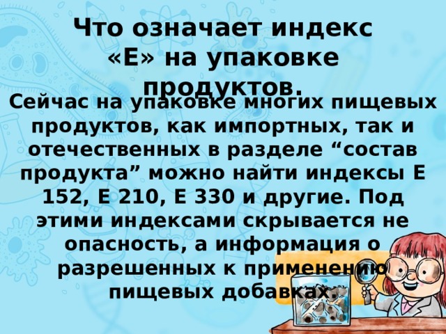 Что означает индекс «Е» на упаковке продуктов. Сейчас на упаковке многих пищевых продуктов, как импортных, так и отечественных в разделе “состав продукта” можно найти индексы Е 152, Е 210, Е 330 и другие. Под этими индексами скрывается не опасность, а информация о разрешенных к применению пищевых добавках. 