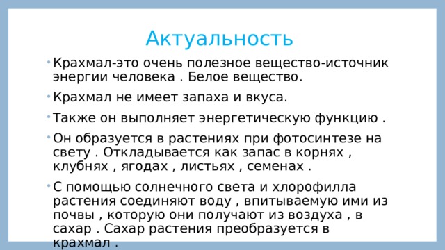 Актуальность Крахмал-это очень полезное вещество-источник энергии человека . Белое вещество. Крахмал не имеет запаха и вкуса. Также он выполняет энергетическую функцию . Он образуется в растениях при фотосинтезе на свету . Откладывается как запас в корнях , клубнях , ягодах , листьях , семенах . С помощью солнечного света и хлорофилла растения соединяют воду , впитываемую ими из почвы , которую они получают из воздуха , в сахар . Сахар растения преобразуется в крахмал . 