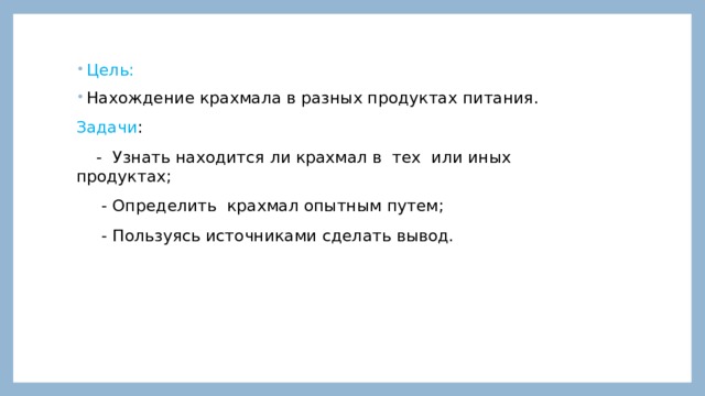 Цель: Нахождение крахмала в разных продуктах питания. Задачи :  - Узнать находится ли крахмал в тех или иных продуктах;  - Определить крахмал опытным путем;  - Пользуясь источниками сделать вывод. 