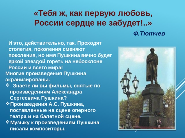 «Тебя ж, как первую любовь,  России сердце не забудет!..»  Ф.Тютчев       И это, действительно, так. Проходят столетия, поколения сменяют поколения, но имя Пушкина вечно будет яркой звездой гореть на небосклоне России и всего мира!   Многие произведения Пушкина экранизированы.  Знаете ли вы фильмы, снятые по произведениям Александра Сергеевича Пушкина? Произведения А.С. Пушкина, поставленные на сцене оперного театра и на балетной сцене. Музыку к произведениям Пушкина писали композиторы. 