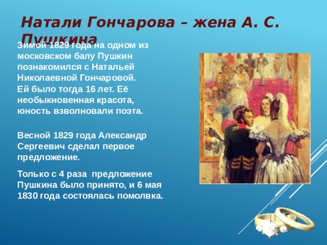 Натали Гончарова – жена А. С. Пушкина Зимой 1829 года на одном из московском балу Пушкин познакомился с Натальей Николаевной Гончаровой. Ей было тогда 16 лет. Её необыкновенная красота, юность взволновали поэта.   Весной 1829 года Александр Сергеевич сделал первое предложение . Только с 4 раза предложение Пушкина было принято, и 6 мая 1830 года состоялась помолвка. 