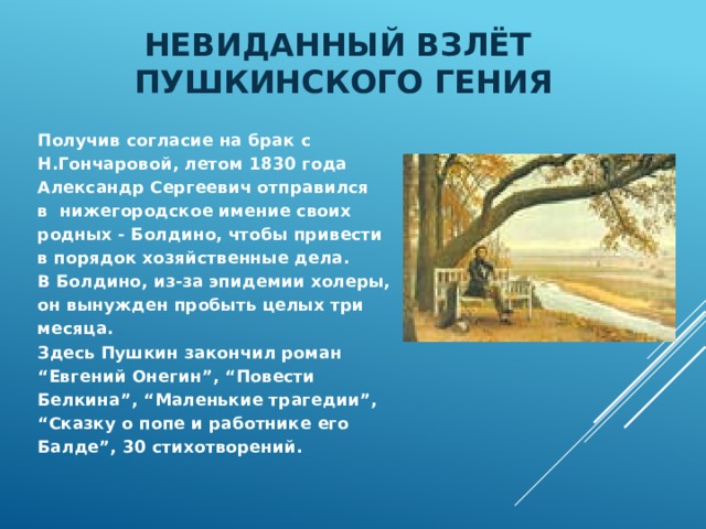 Невиданный взлёт  пушкинского гения Получив согласие на брак с Н.Гончаровой, летом 1830 года Александр Сергеевич отправился в нижегородское имение своих родных - Болдино, чтобы привести в порядок хозяйственные дела. В Болдино, из-за эпидемии холеры, он вынужден пробыть целых три месяца. Здесь Пушкин закончил роман “ Евгений Онегин”, “Повести Белкина”, “Маленькие трагедии”, “ Сказку о попе и работнике его Балде”, 30 стихотворений. 