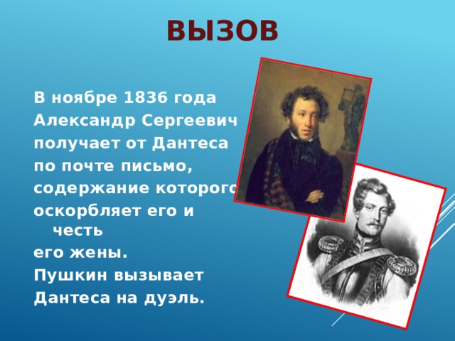 Вызов В ноябре 1836 года Александр Сергеевич получает от Дантеса по почте письмо, содержание которого оскорбляет его и честь его жены. Пушкин вызывает Дантеса на дуэль. 